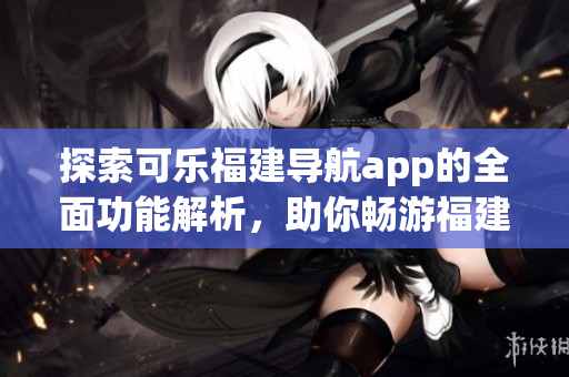 探索可樂福建導(dǎo)航app的全面功能解析，助你暢游福建之美