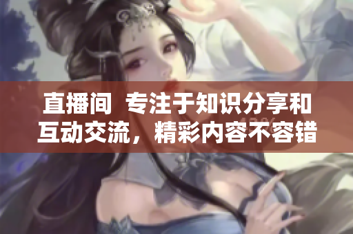 直播間  專注于知識分享和互動交流，精彩內容不容錯過