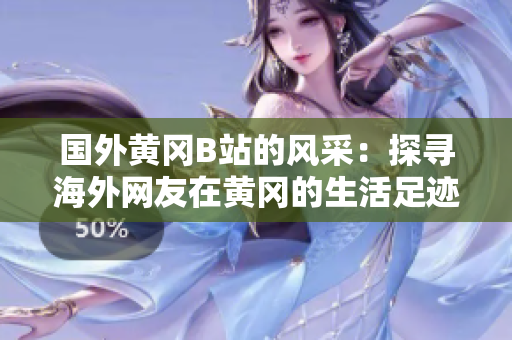 國外黃岡B站的風采：探尋海外網(wǎng)友在黃岡的生活足跡