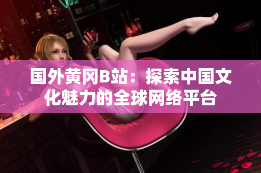 國外黃岡B站：探索中國文化魅力的全球網(wǎng)絡(luò)平臺(tái)
