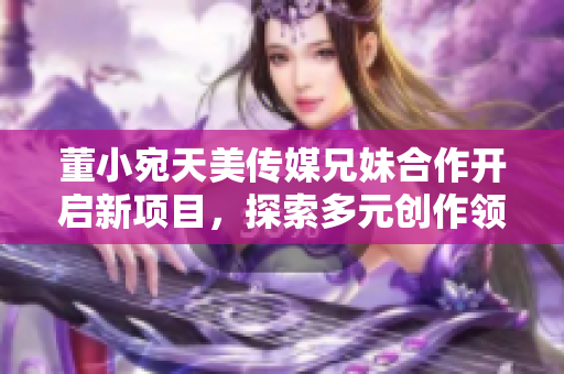董小宛天美傳媒兄妹合作開啟新項目，探索多元創(chuàng)作領(lǐng)域