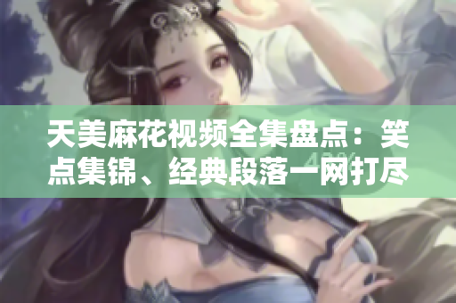 天美麻花視頻全集盤點：笑點集錦、經(jīng)典段落一網(wǎng)打盡