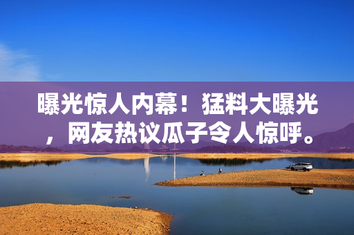 曝光驚人內(nèi)幕！猛料大曝光，網(wǎng)友熱議瓜子令人驚呼。