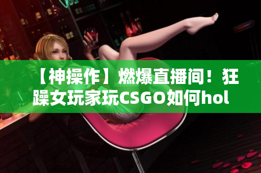【神操作】燃爆直播間！狂躁女玩家玩CSGO如何hold住全場？快來看她的技術(shù)與魅力！