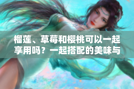 榴蓮、草莓和櫻桃可以一起享用嗎？一起搭配的美味與營(yíng)養(yǎng)效益