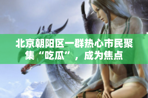 北京朝陽區(qū)一群熱心市民聚集“吃瓜”，成為焦點