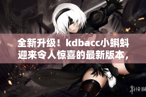 全新升級(jí)！kdbacc小蝌蚪迎來(lái)令人驚喜的最新版本，快來(lái)了解全新特點(diǎn)！