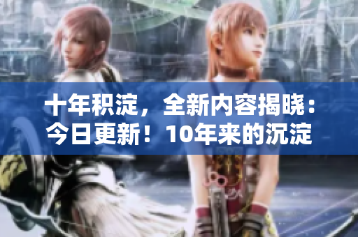 十年積淀，全新內(nèi)容揭曉：今日更新！10年來(lái)的沉淀與新內(nèi)容