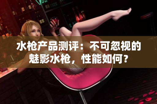 水槍產(chǎn)品測評：不可忽視的魅影水槍，性能如何？