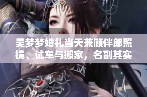 吳夢夢婚禮當天兼顧伴郎照鏡、試車與搬家，名副其實的多面達人