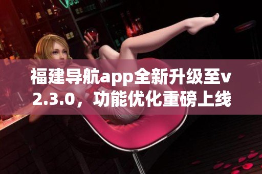 福建導航app全新升級至v2.3.0，功能優(yōu)化重磅上線，為用戶帶來更順暢的導航體驗