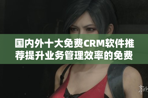 國內(nèi)外十大免費CRM軟件推薦提升業(yè)務(wù)管理效率的免費CRM工具推薦