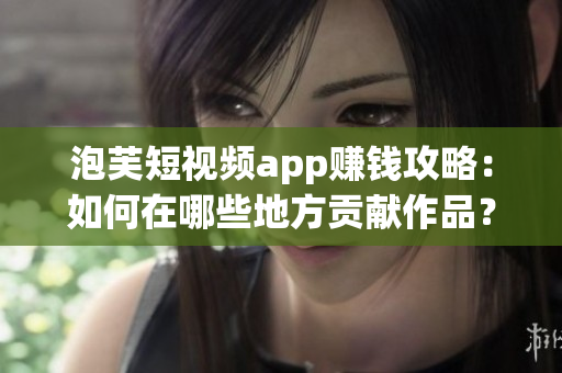 泡芙短視頻app賺錢攻略：如何在哪些地方貢獻(xiàn)作品？