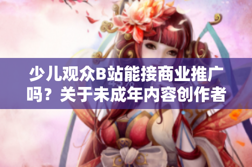少兒觀眾B站能接商業(yè)推廣嗎？關于未成年內容創(chuàng)作者的廣告合規(guī)問題