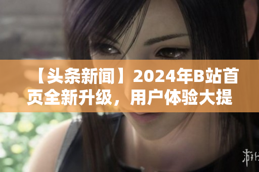 【頭條新聞】2024年B站首頁全新升級(jí)，用戶體驗(yàn)大提升