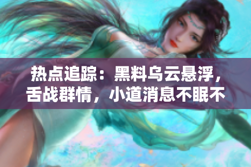 熱點(diǎn)追蹤：黑料烏云懸浮，舌戰(zhàn)群情，小道消息不眠不休