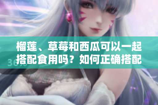 榴蓮、草莓和西瓜可以一起搭配食用嗎？如何正確搭配這三種水果更健康？