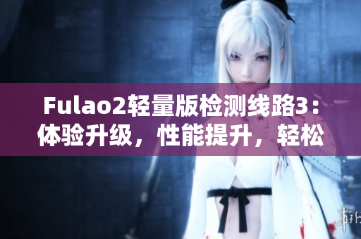 Fulao2輕量版檢測線路3：體驗(yàn)升級，性能提升，輕松暢游網(wǎng)路