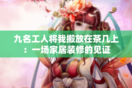 九名工人將我搬放在茶幾上：一場(chǎng)家居裝修的見(jiàn)證