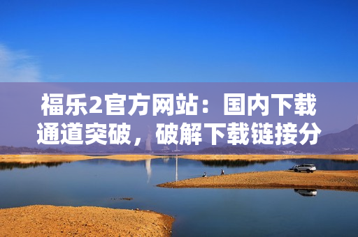 福樂(lè)2官方網(wǎng)站：國(guó)內(nèi)下載通道突破，破解下載鏈接分享