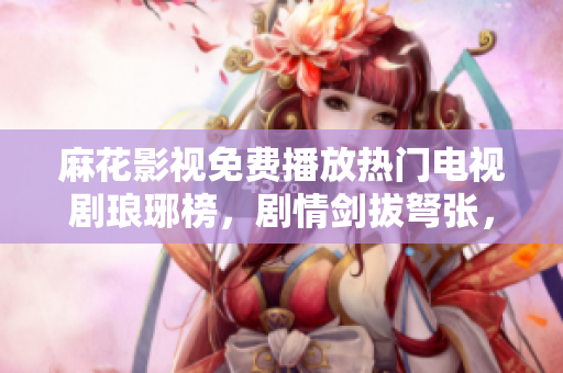 麻花影視免費播放熱門電視劇瑯琊榜，劇情劍拔弩張，精彩不容錯過