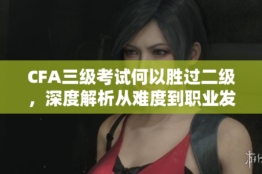 CFA三級考試何以勝過二級，深度解析從難度到職業(yè)發(fā)展