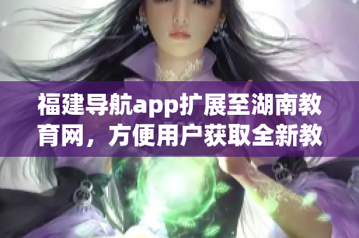 福建導(dǎo)航app擴展至湖南教育網(wǎng)，方便用戶獲取全新教育信息