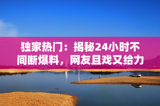 獨(dú)家熱門：揭秘24小時(shí)不間斷爆料，網(wǎng)友且戲又給力