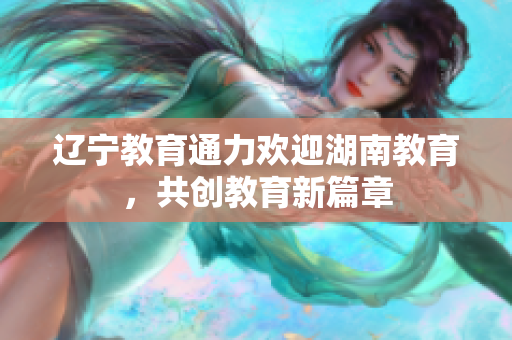 遼寧教育通力歡迎湖南教育，共創(chuàng)教育新篇章