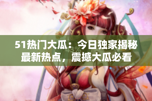 51熱門大瓜：今日獨(dú)家揭秘最新熱點(diǎn)，震撼大瓜必看