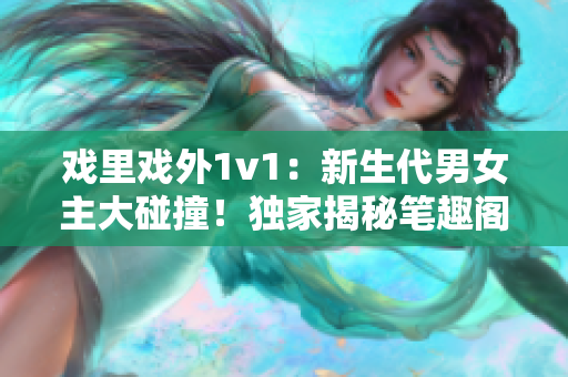 戲里戲外1v1：新生代男女主大碰撞！獨(dú)家揭秘筆趣閣最新言情小說(shuō)