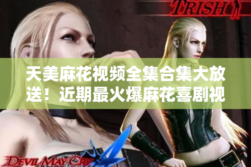 天美麻花視頻全集合集大放送！近期最火爆麻花喜劇視頻全收錄，精彩不容錯(cuò)過！