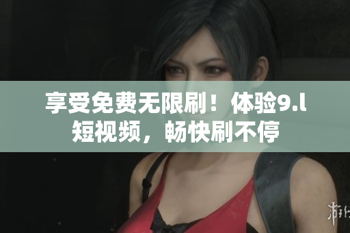 享受免費(fèi)無(wú)限刷！體驗(yàn)9.l短視頻，暢快刷不停