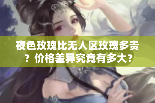 夜色玫瑰比無人區(qū)玫瑰多貴？價格差異究竟有多大？