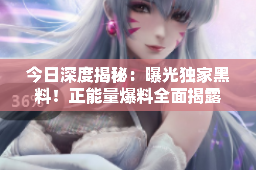 今日深度揭秘：曝光獨(dú)家黑料！正能量爆料全面揭露