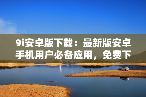 9i安卓版下載：最新版安卓手機用戶必備應(yīng)用，免費下載安裝快捷方便