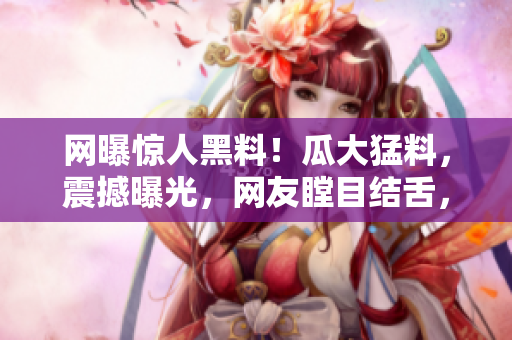 網(wǎng)曝驚人黑料！瓜大猛料，震撼曝光，網(wǎng)友瞠目結(jié)舌，全城熱議