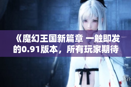 《魔幻王國新篇章 一觸即發(fā)的0.91版本，所有玩家期待的更新內(nèi)容一覽無余！》