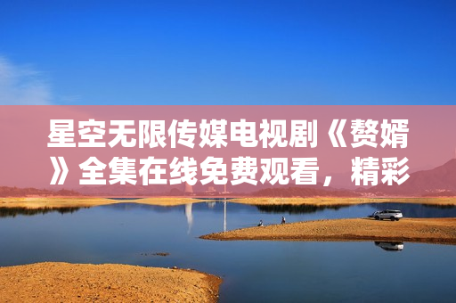 星空無限傳媒電視劇《贅婿》全集在線免費(fèi)觀看，精彩劇情盡在星空無限傳媒平臺(tái)