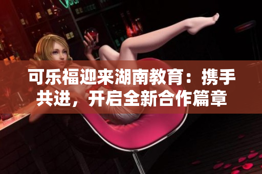 可樂福迎來湖南教育：攜手共進，開啟全新合作篇章