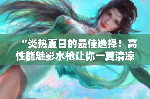 “炎熱夏日的最佳選擇！高性能魅影水槍讓你一夏清涼暢玩”