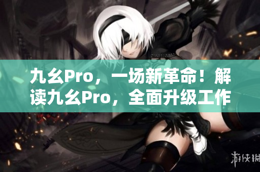 九幺Pro，一場(chǎng)新革命！解讀九幺Pro，全面升級(jí)工作效率！