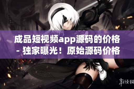 成品短視頻app源碼的價(jià)格 - 獨(dú)家曝光！原始源碼價(jià)格揭秘，詳盡解讀！
