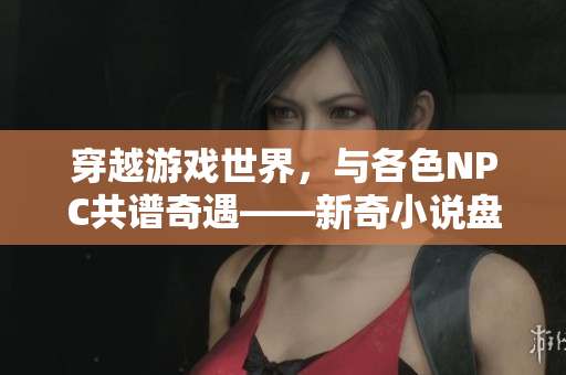 穿越游戲世界，與各色NPC共譜奇遇——新奇小說盤點