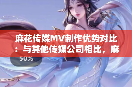 麻花傳媒MV制作優(yōu)勢(shì)對(duì)比：與其他傳媒公司相比，麻花傳媒的MV制作有何不同？