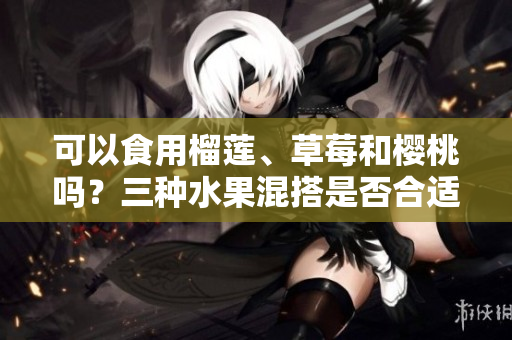 可以食用榴蓮、草莓和櫻桃嗎？三種水果混搭是否合適？