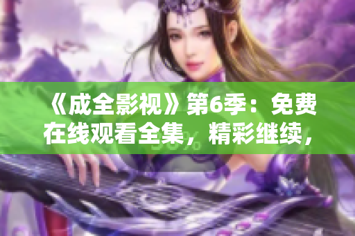 《成全影視》第6季：免費(fèi)在線觀看全集，精彩繼續(xù)，劇情沖擊力爆表