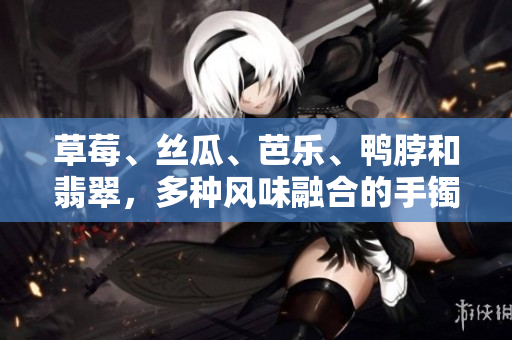 草莓、絲瓜、芭樂、鴨脖和翡翠，多種風(fēng)味融合的手鐲款式