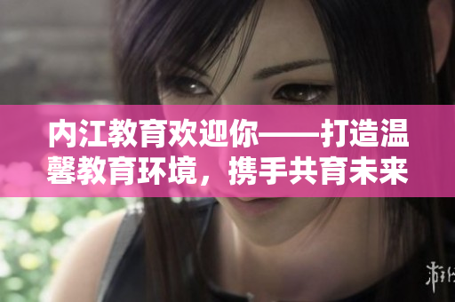 內(nèi)江教育歡迎你——打造溫馨教育環(huán)境，攜手共育未來！