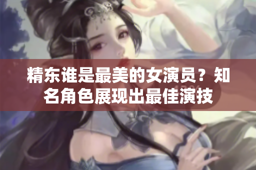 精東誰是最美的女演員？知名角色展現(xiàn)出最佳演技
